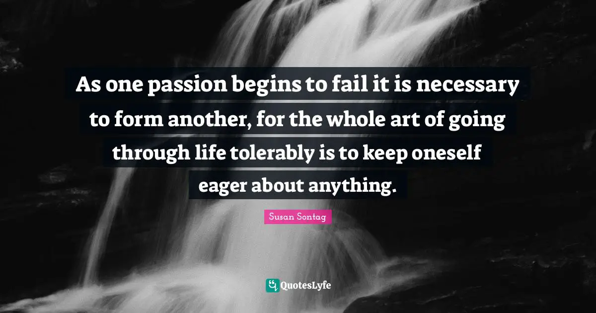 As one passion begins to fail it is necessary to form another, for the whole art of going through life tolerably is to keep oneself eager about anything.