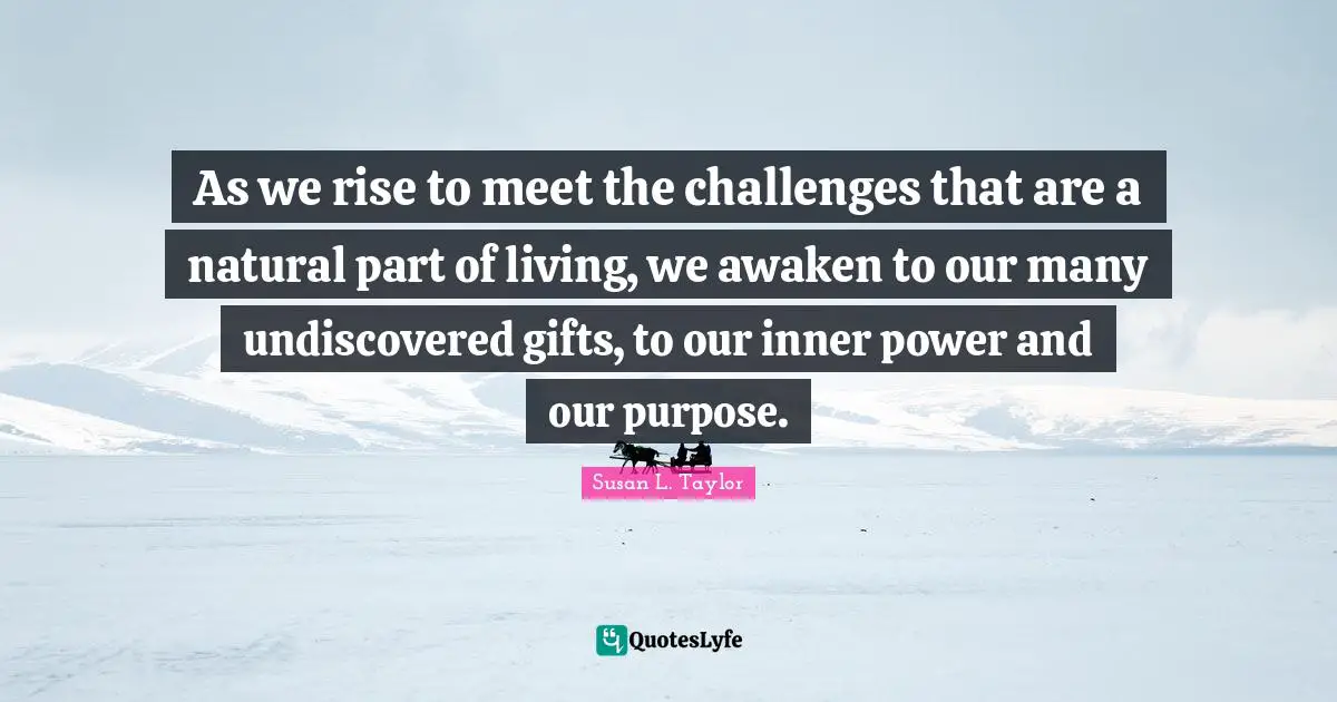 As we rise to meet the challenges that are a natural part of living, we awaken to our many undiscovered gifts, to our inner power and our purpose.