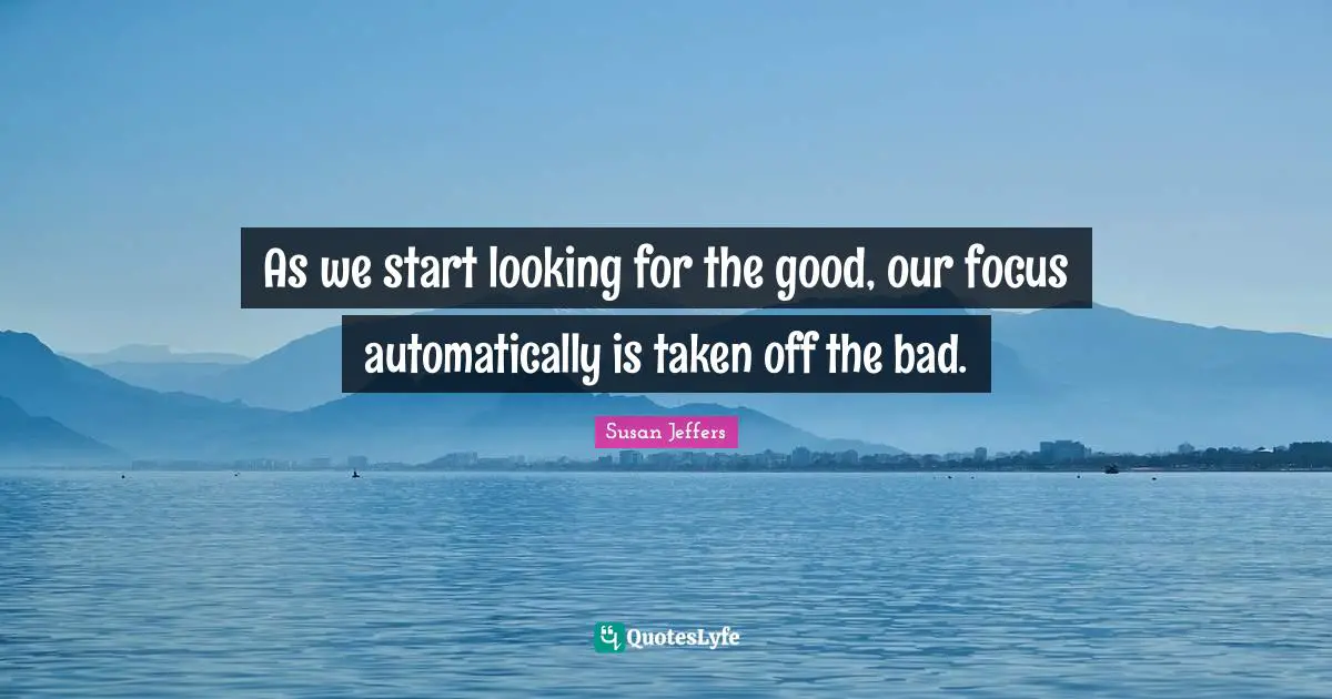 As we start looking for the good, our focus automatically is taken off the bad.