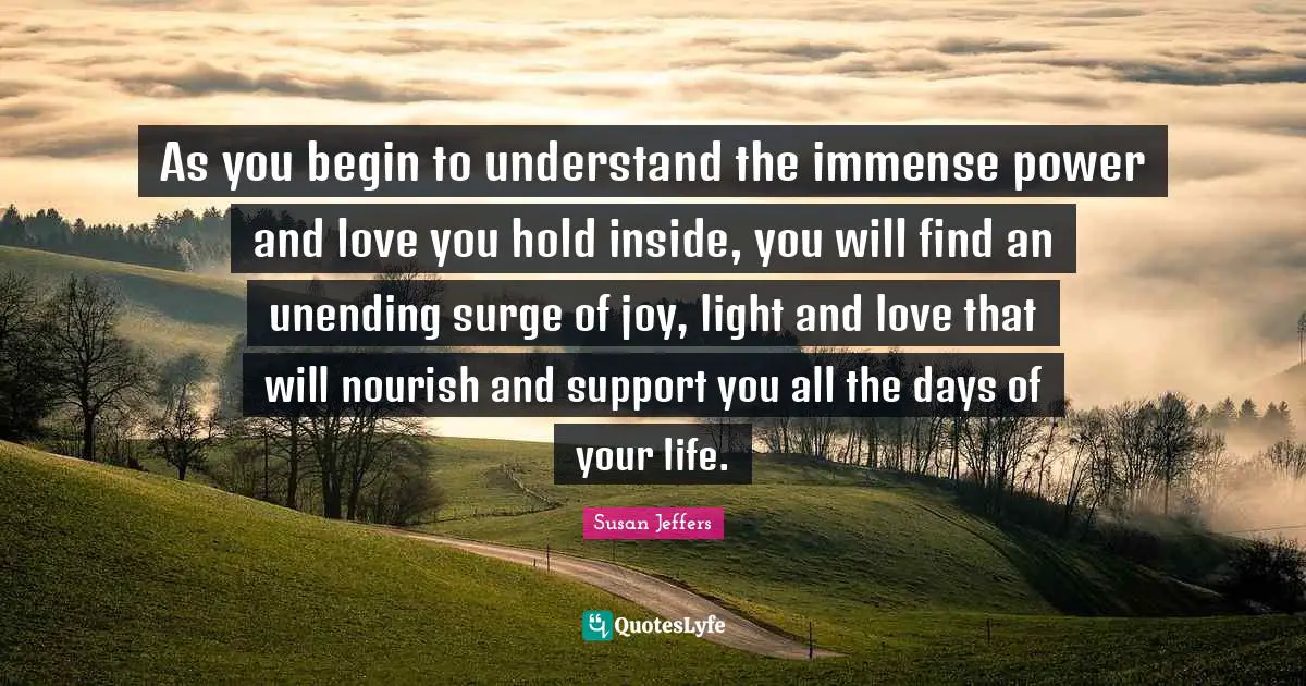 Immense Quotes: "As you begin to understand the immense power and love you hold inside, you will find an unending surge of joy, light and love that will nourish and support you all the days of your life."