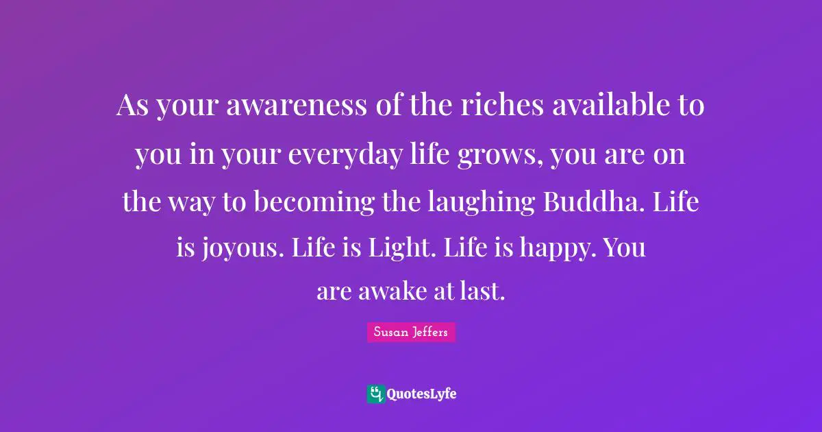 As your awareness of the riches available to you in your everyday life grows, you are on the way to becoming the laughing Buddha. Life is joyous. Life is Light. Life is happy. You are awake at last.