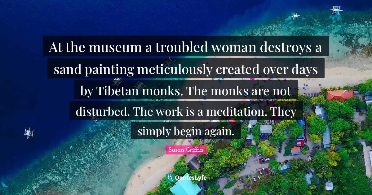 At the museum a troubled woman destroys a sand painting meticulously created over days by Tibetan monks. The monks are not disturbed. The work is a meditation. They simply begin again.