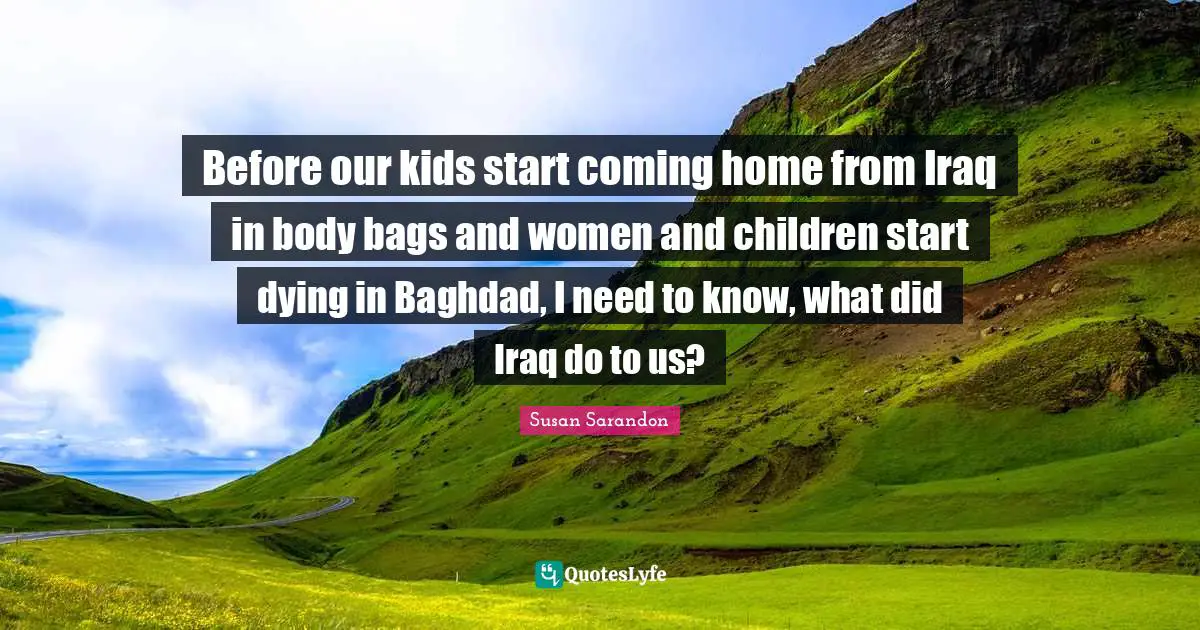 Before our kids start coming home from Iraq in body bags and women and children start dying in Baghdad, I need to know, what did Iraq do to us?