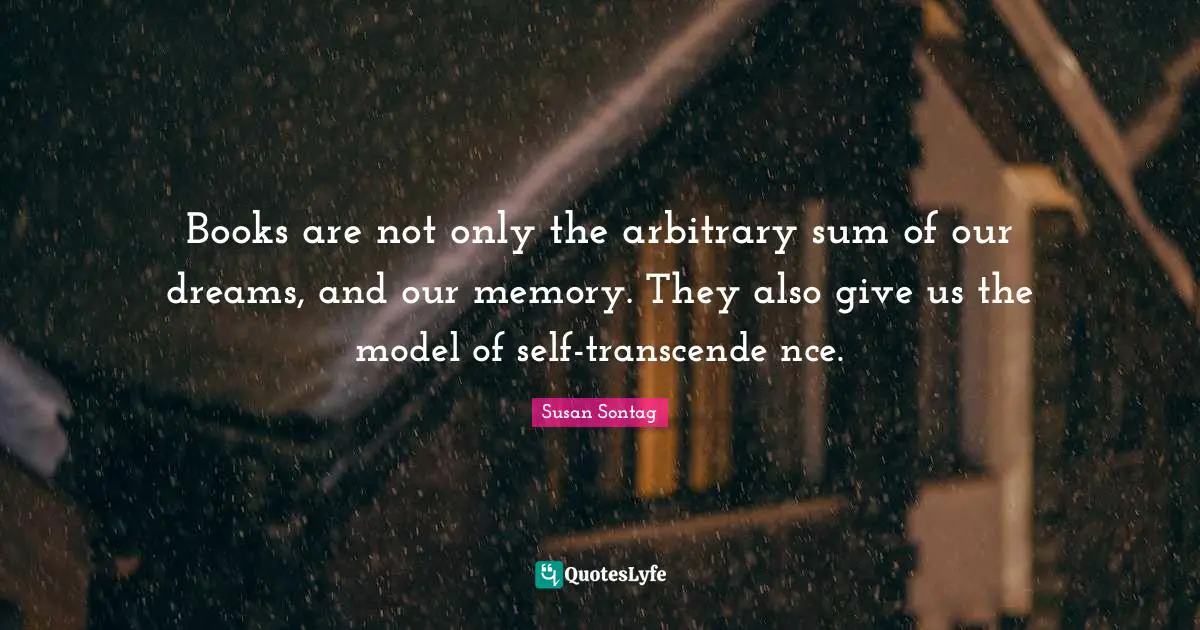 Susan Sontag Quotes: "Books are not only the arbitrary sum of our dreams, and our memory. They also give us the model of self-transcende nce."