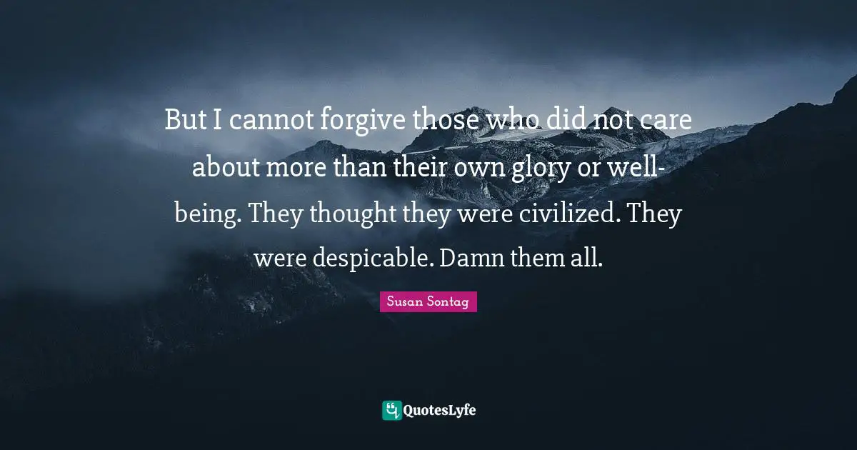 But I cannot forgive those who did not care about more than their own glory or well-being. They thought they were civilized. They were despicable. Damn them all.