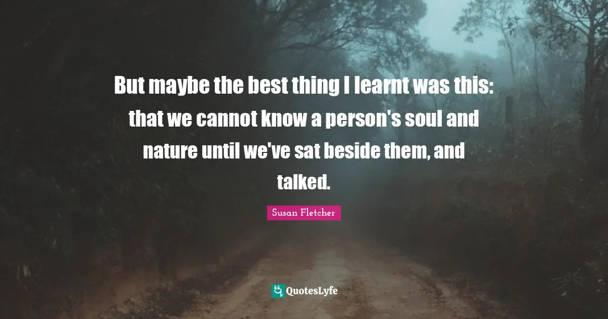 But maybe the best thing I learnt was this: that we cannot know a person's soul and nature until we've sat beside them, and talked.