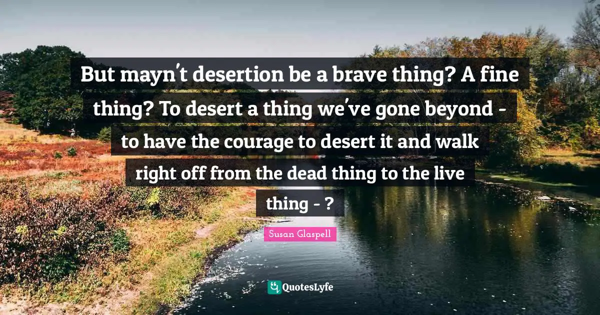 But mayn't desertion be a brave thing? A fine thing? To desert a thing we've gone beyond - to have the courage to desert it and walk right off from the dead thing to the live thing - ?