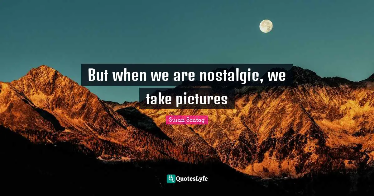But when we are nostalgic, we take pictures
