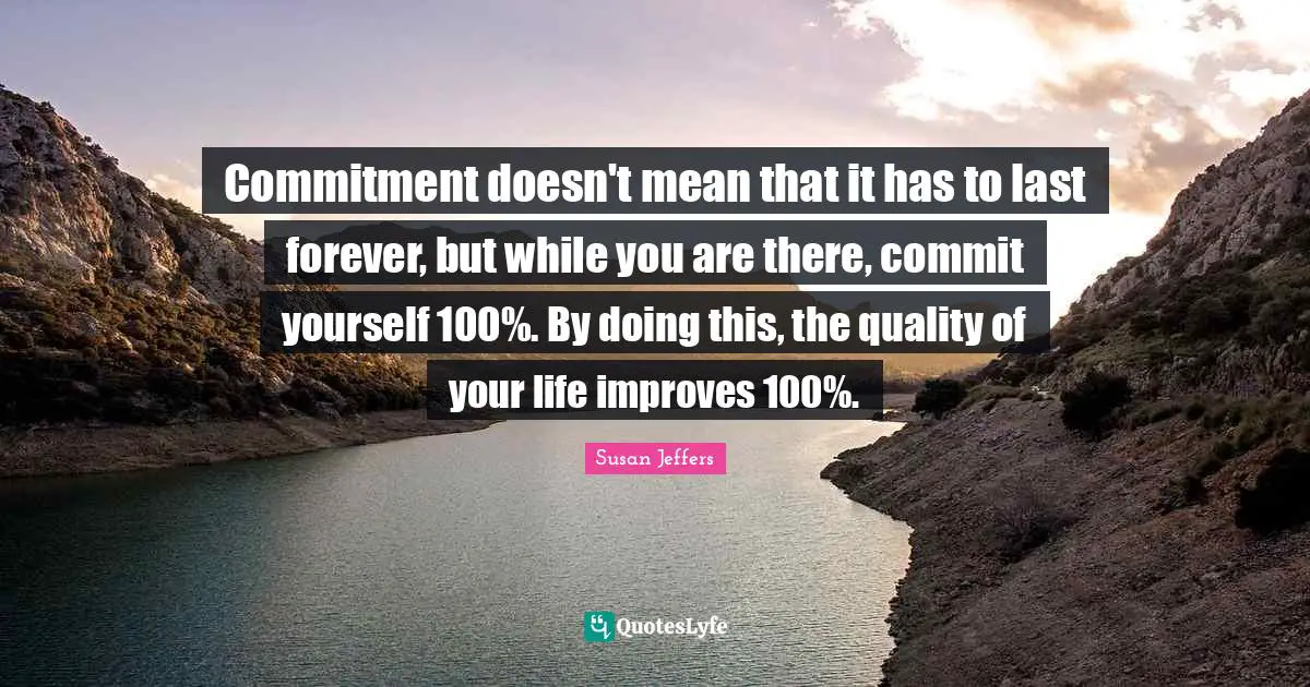 Commitment doesn't mean that it has to last forever, but while you are there, commit yourself 100%. By doing this, the quality of your life improves 100%.