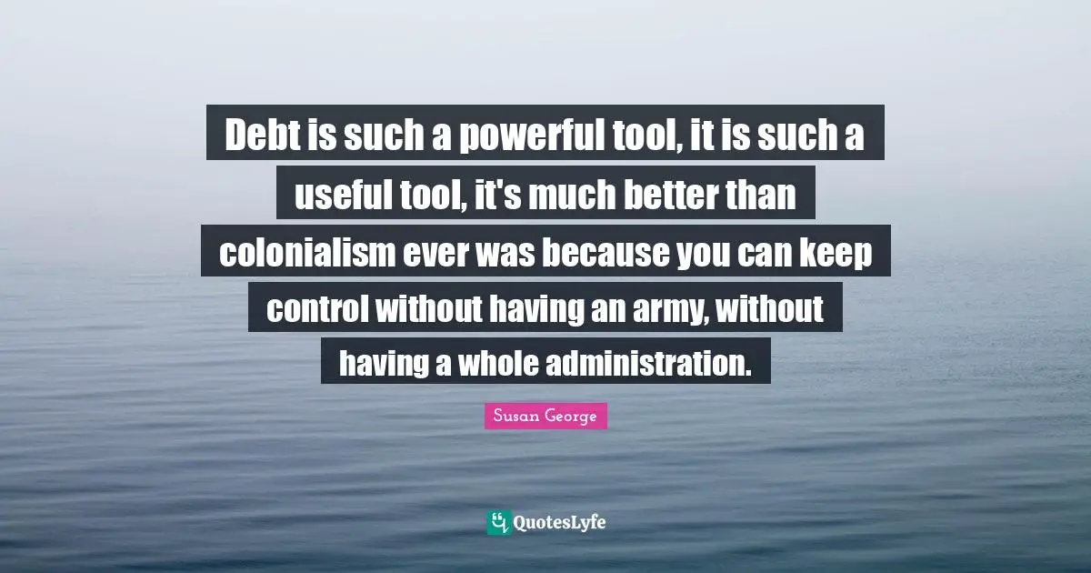 Debt is such a powerful tool, it is such a useful tool, it's much better than colonialism ever was because you can keep control without having an army, without having a whole administration.