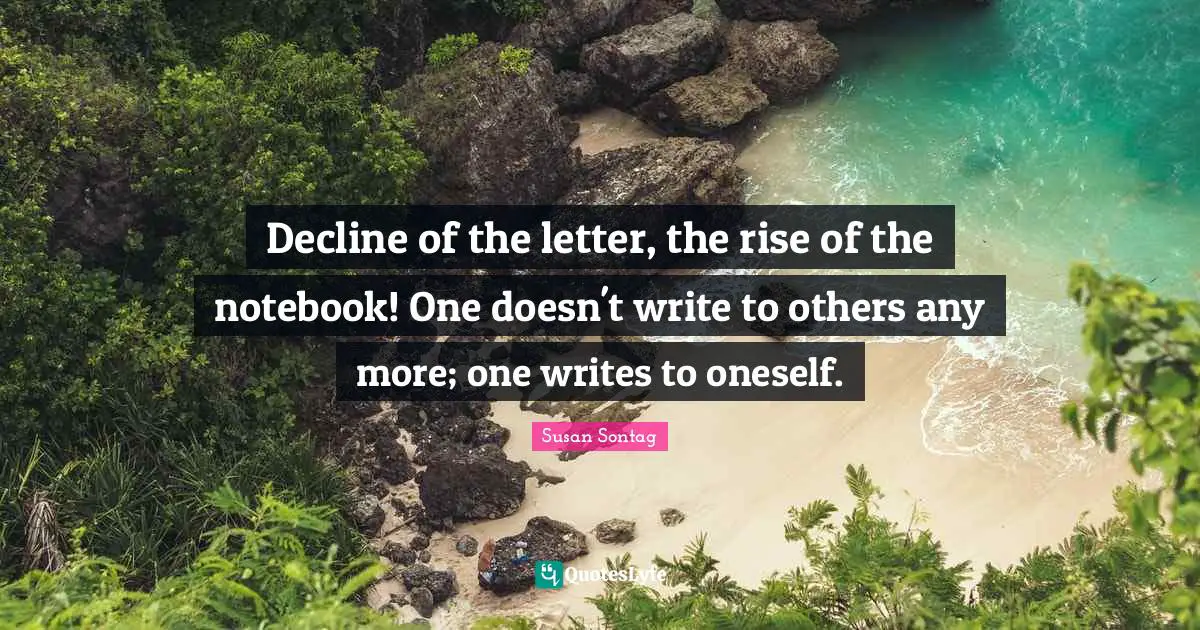 Susan Sontag Quotes: "Decline of the letter, the rise of the notebook! One doesn't write to others any more; one writes to oneself."