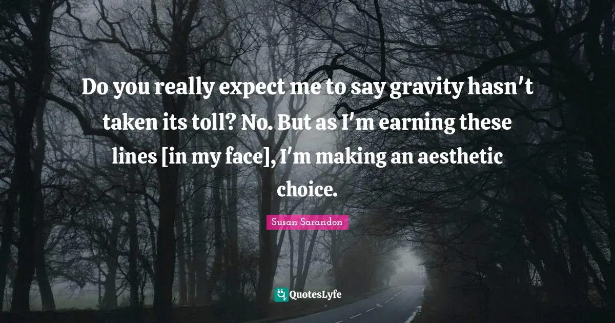 Do you really expect me to say gravity hasn't taken its toll? No. But as I'm earning these lines [in my face], I'm making an aesthetic choice.