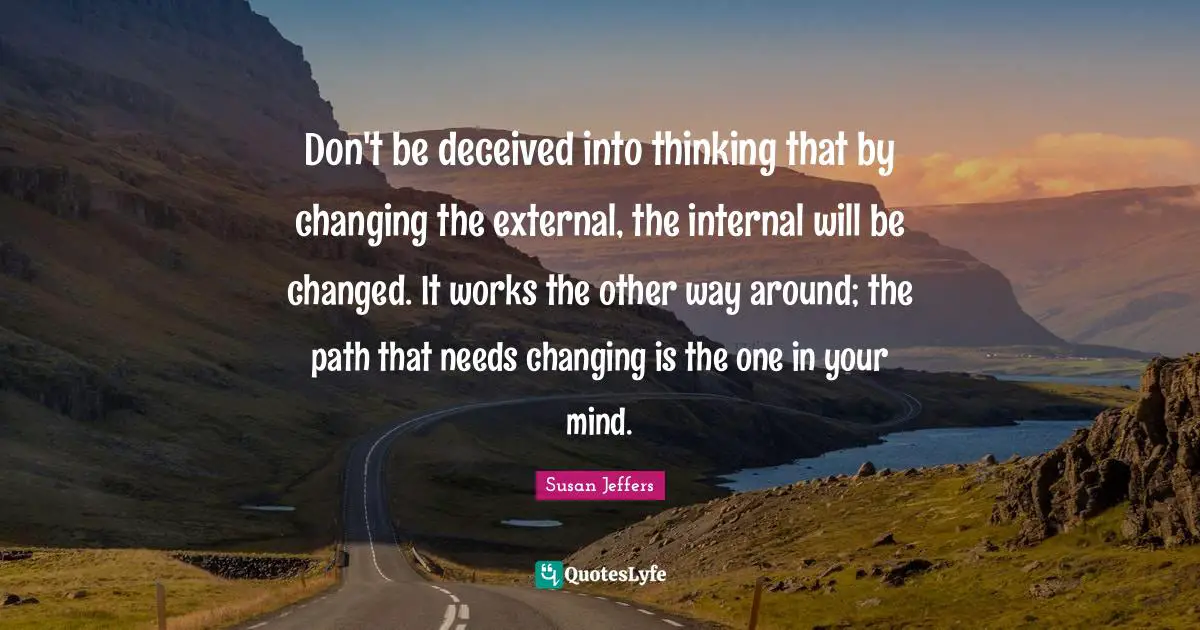 Don't be deceived into thinking that by changing the external, the internal will be changed. It works the other way around; the path that needs changing is the one in your mind.