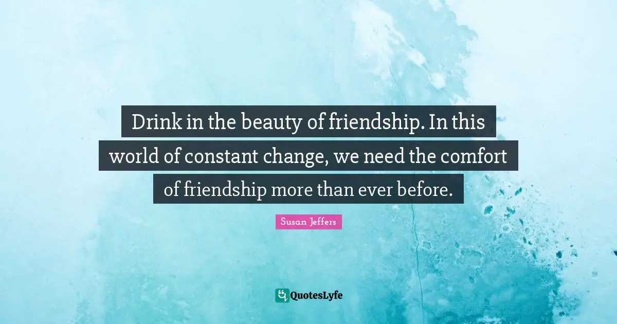 Drink in the beauty of friendship. In this world of constant change, we need the comfort of friendship more than ever before.