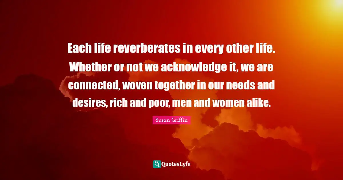 Each life reverberates in every other life. Whether or not we acknowledge it, we are connected, woven together in our needs and desires, rich and poor, men and women alike.