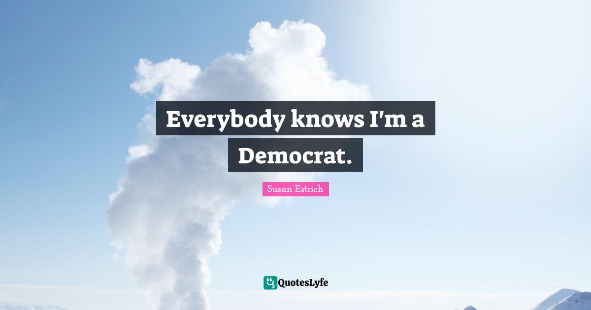Everybody knows I'm a Democrat.