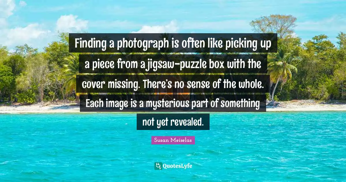 Susan Meiselas Quotes: "Finding a photograph is often like picking up a piece from a jigsaw-puzzle box with the cover missing. There’s no sense of the whole. Each image is a mysterious part of something not yet revealed."
