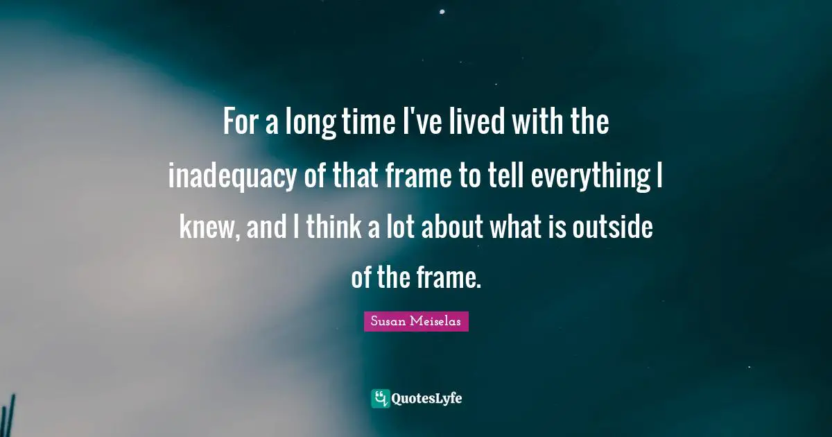 Susan Meiselas Quotes: "For a long time I've lived with the inadequacy of that frame to tell everything I knew, and I think a lot about what is outside of the frame."