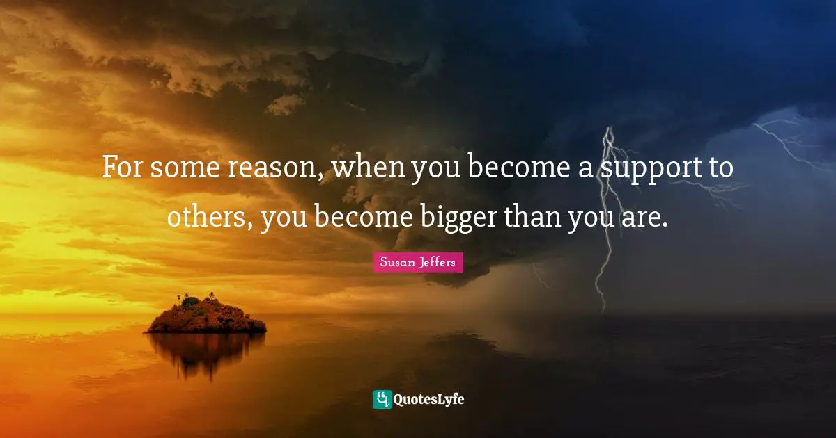 For some reason, when you become a support to others, you become bigger than you are.