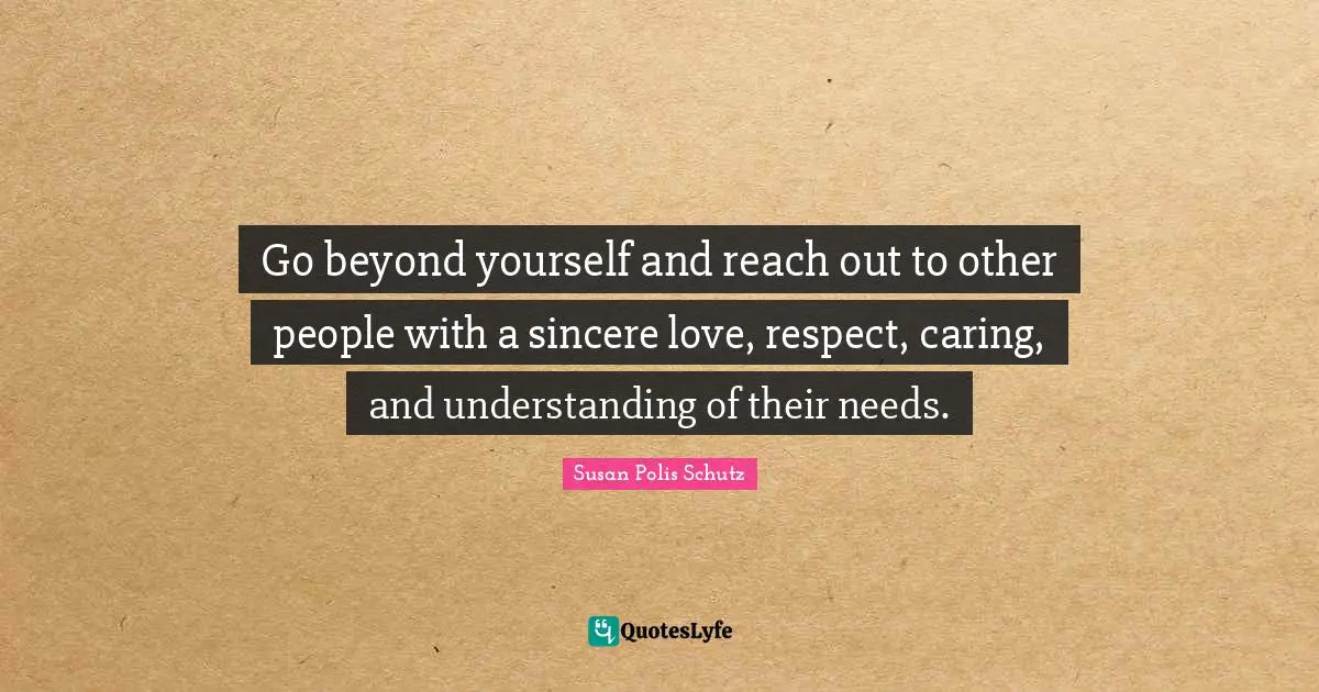 Go beyond yourself and reach out to other people with a sincere love, respect, caring, and understanding of their needs.