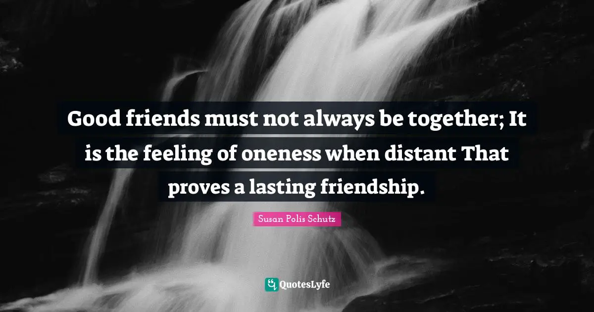 Cute Quotes: "Good friends must not always be together; It is the feeling of oneness when distant That proves a lasting friendship."