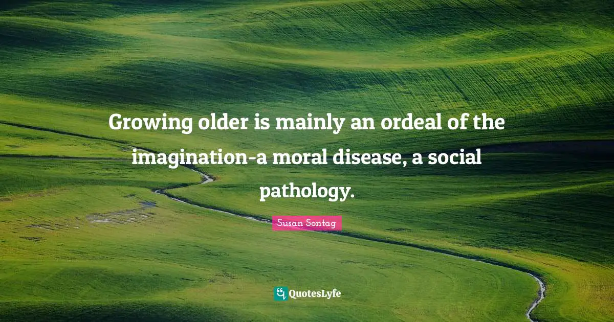 Growing older is mainly an ordeal of the imagination-a moral disease, a social pathology.