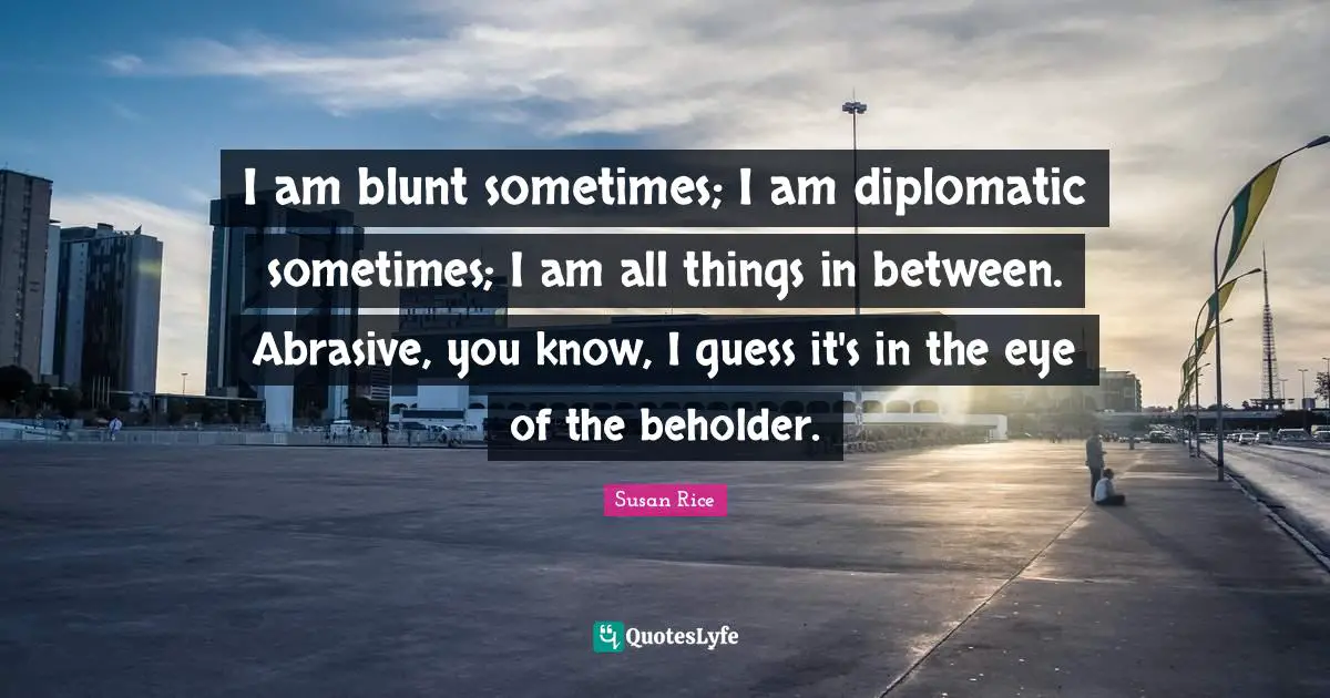 Susan Rice Quotes: "I am blunt sometimes; I am diplomatic sometimes; I am all things in between. Abrasive, you know, I guess it's in the eye of the beholder."
