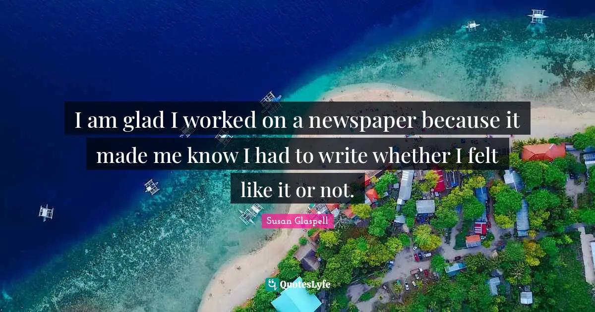 I am glad I worked on a newspaper because it made me know I had to write whether I felt like it or not.