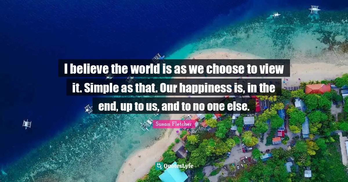 I believe the world is as we choose to view it. Simple as that. Our happiness is, in the end, up to us, and to no one else.