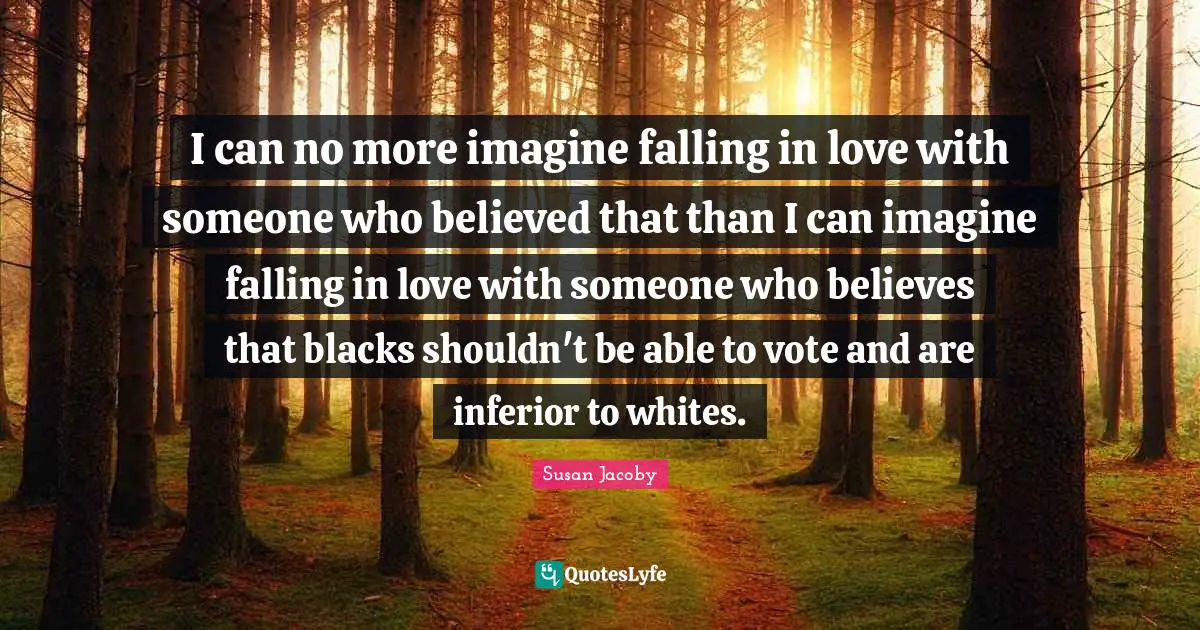 I can no more imagine falling in love with someone who believed that than I can imagine falling in love with someone who believes that blacks shouldn't be able to vote and are inferior to whites.