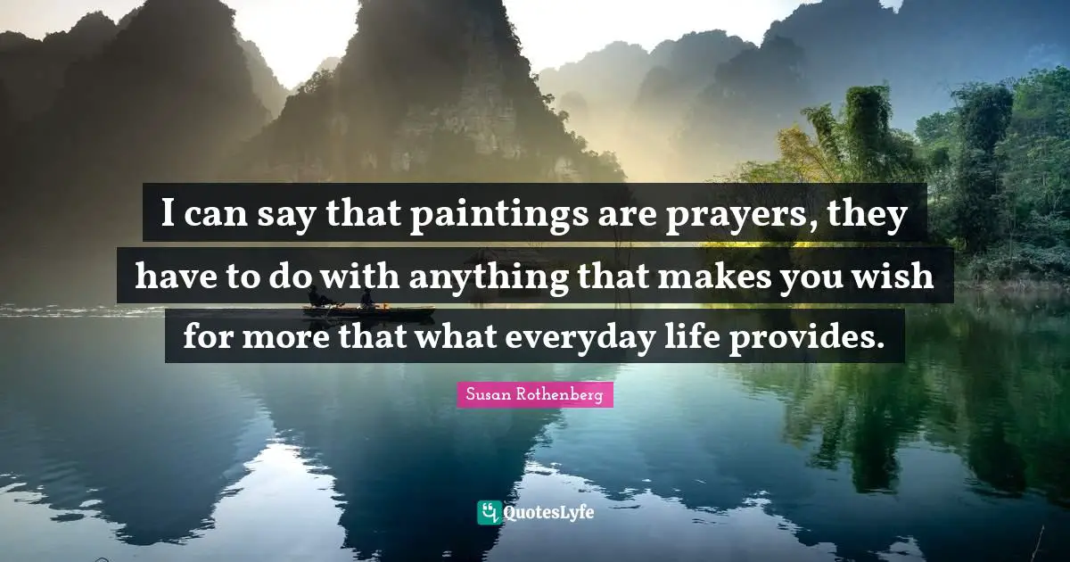 I can say that paintings are prayers, they have to do with anything that makes you wish for more that what everyday life provides.