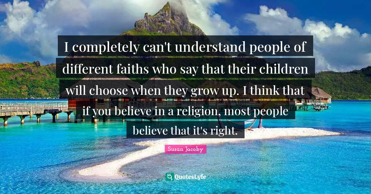 I completely can't understand people of different faiths who say that their children will choose when they grow up. I think that if you believe in a religion, most people believe that it's right.