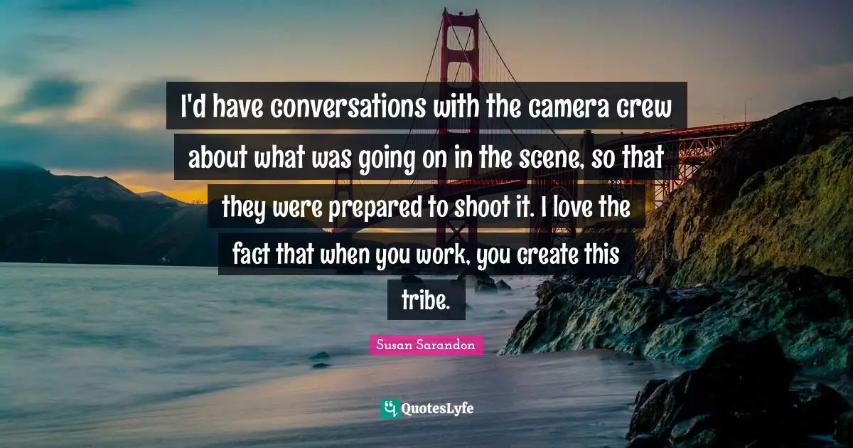 I'd have conversations with the camera crew about what was going on in the scene, so that they were prepared to shoot it. I love the fact that when you work, you create this tribe.