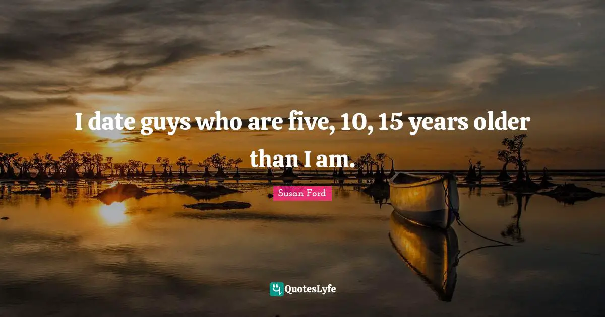 I date guys who are five, 10, 15 years older than I am.