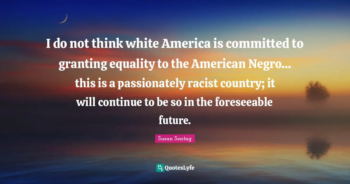 I do not think white America is committed to granting equality to the American Negro... this is a passionately racist country; it will continue to be so in the foreseeable future.