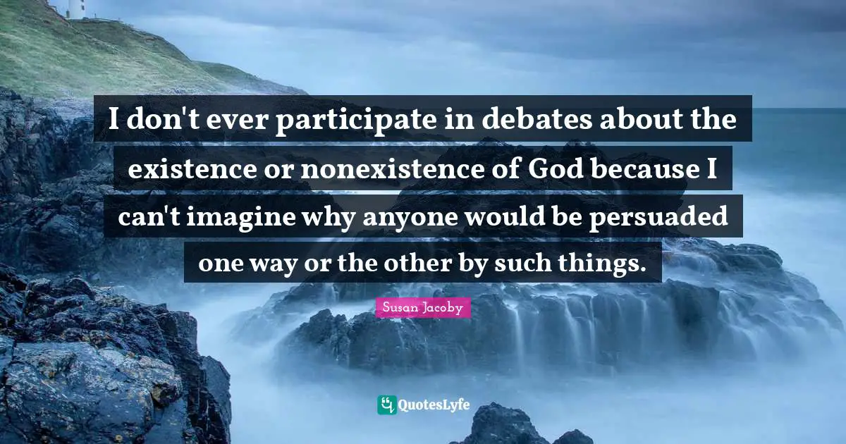 I don't ever participate in debates about the existence or nonexistence of God because I can't imagine why anyone would be persuaded one way or the other by such things.