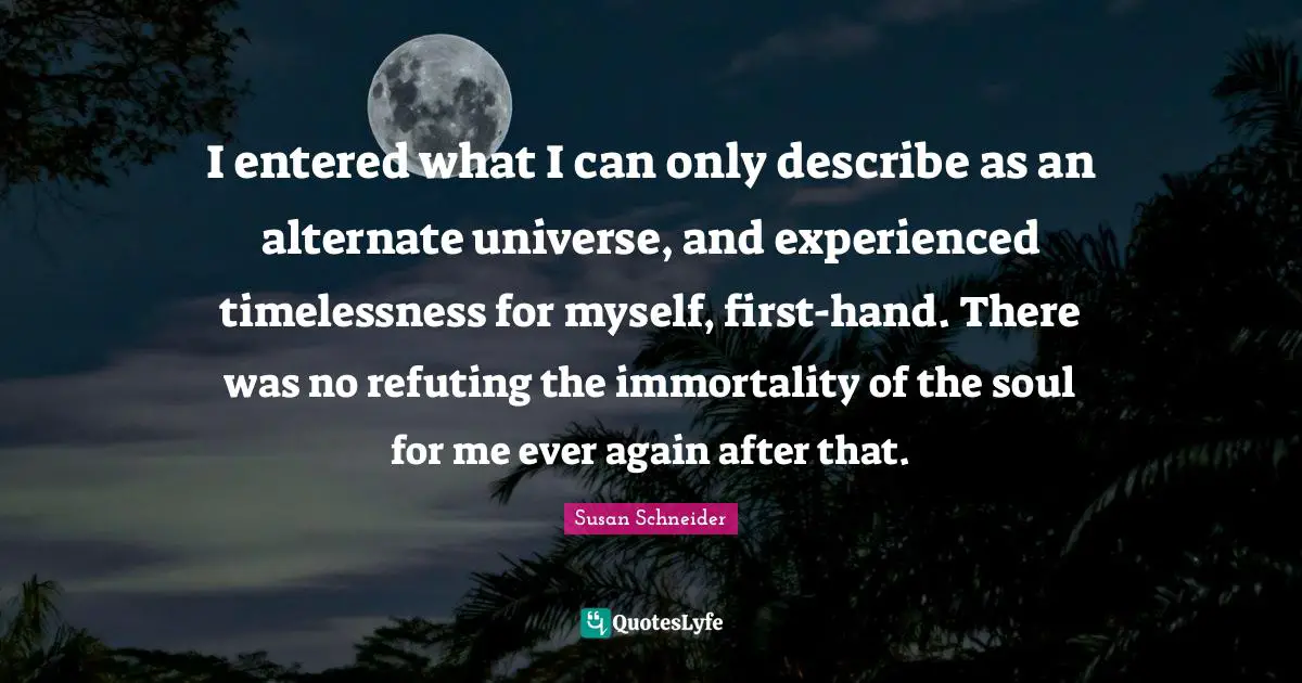 I entered what I can only describe as an alternate universe, and experienced timelessness for myself, first-hand. There was no refuting the immortality of the soul for me ever again after that.