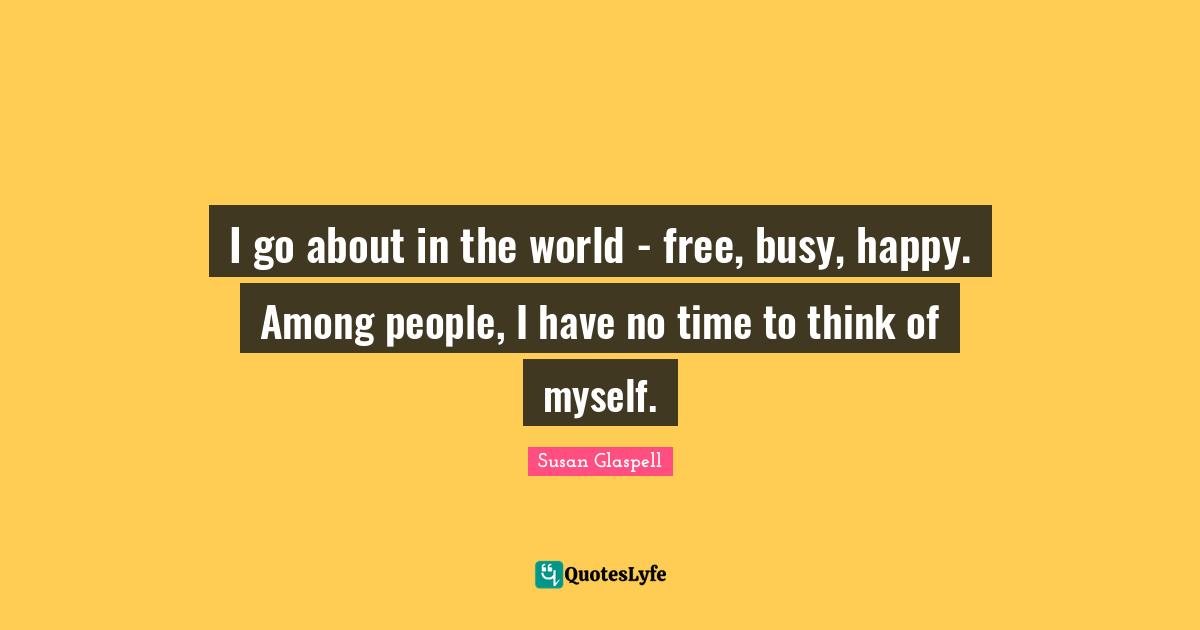 I go about in the world - free, busy, happy. Among people, I have no time to think of myself.