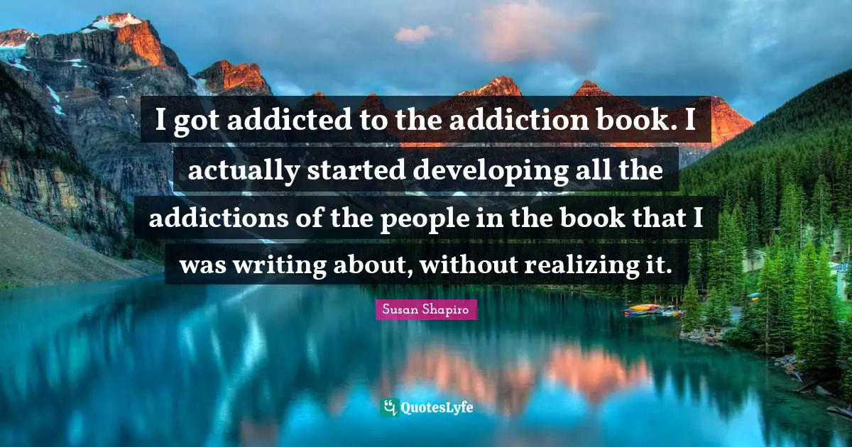 I got addicted to the addiction book. I actually started developing all the addictions of the people in the book that I was writing about, without realizing it.