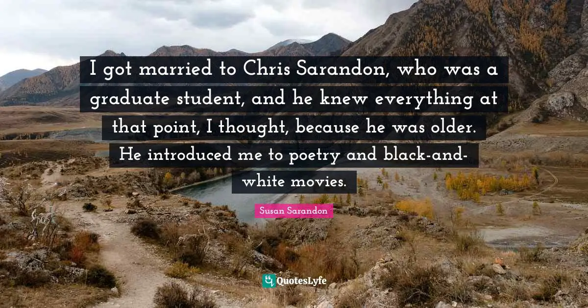 I got married to Chris Sarandon, who was a graduate student, and he knew everything at that point, I thought, because he was older. He introduced me to poetry and black-and-white movies.