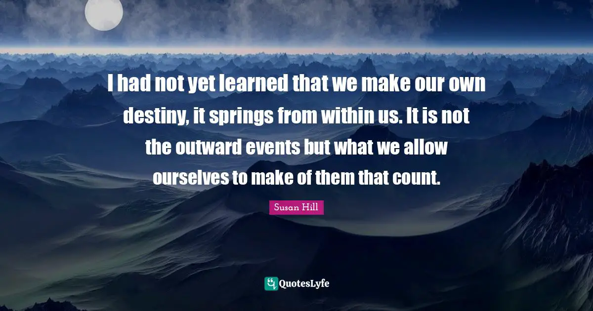 I had not yet learned that we make our own destiny, it springs from within us. It is not the outward events but what we allow ourselves to make of them that count.