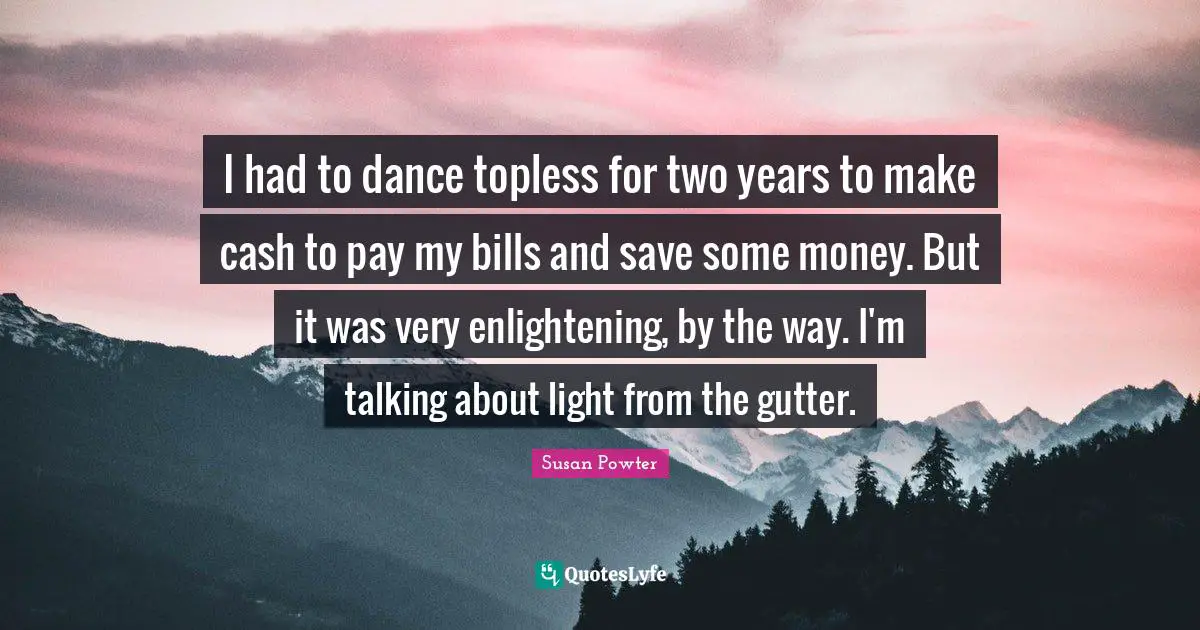 I had to dance topless for two years to make cash to pay my bills and save some money. But it was very enlightening, by the way. I'm talking about light from the gutter.