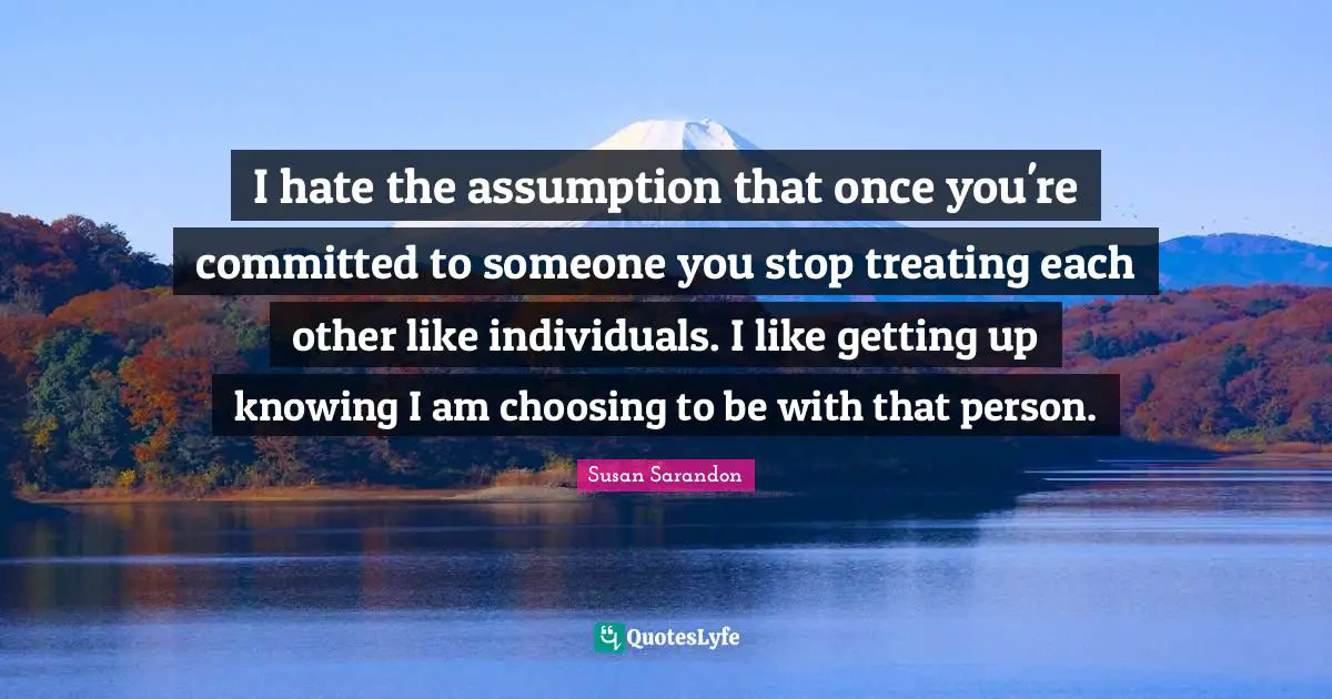 I hate the assumption that once you're committed to someone you stop treating each other like individuals. I like getting up knowing I am choosing to be with that person.