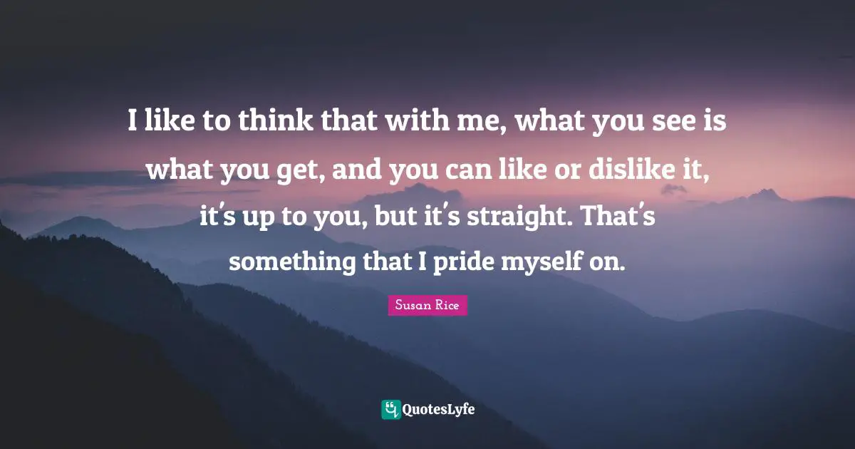 Susan Rice Quotes: "I like to think that with me, what you see is what you get, and you can like or dislike it, it's up to you, but it's straight. That's something that I pride myself on."