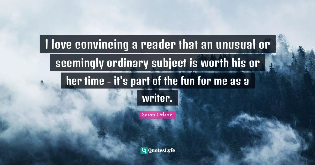 I love convincing a reader that an unusual or seemingly ordinary subject is worth his or her time - it's part of the fun for me as a writer.