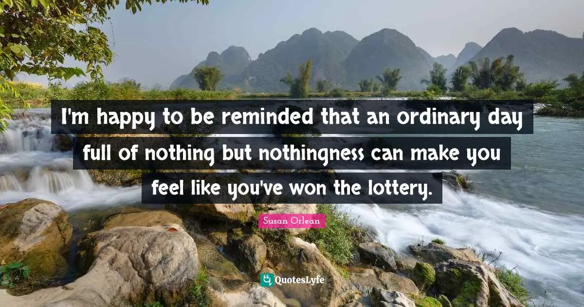 I'm happy to be reminded that an ordinary day full of nothing but nothingness can make you feel like you've won the lottery.