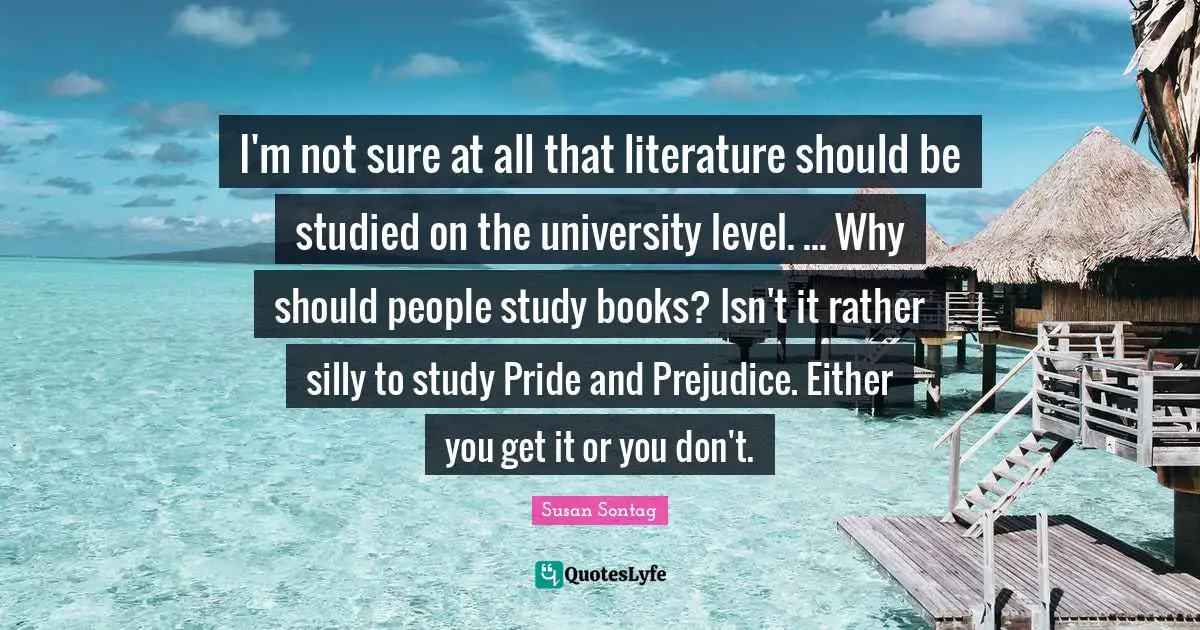 I'm not sure at all that literature should be studied on the university level. ... Why should people study books? Isn't it rather silly to study Pride and Prejudice. Either you get it or you don't.