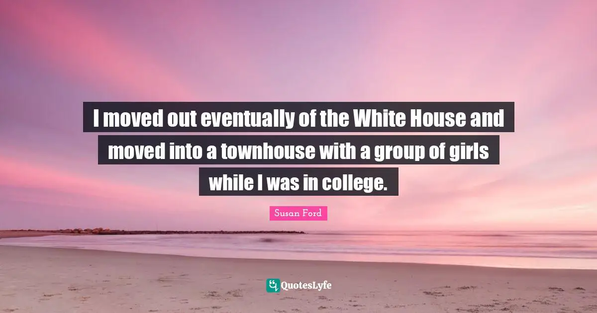 I moved out eventually of the White House and moved into a townhouse with a group of girls while I was in college.