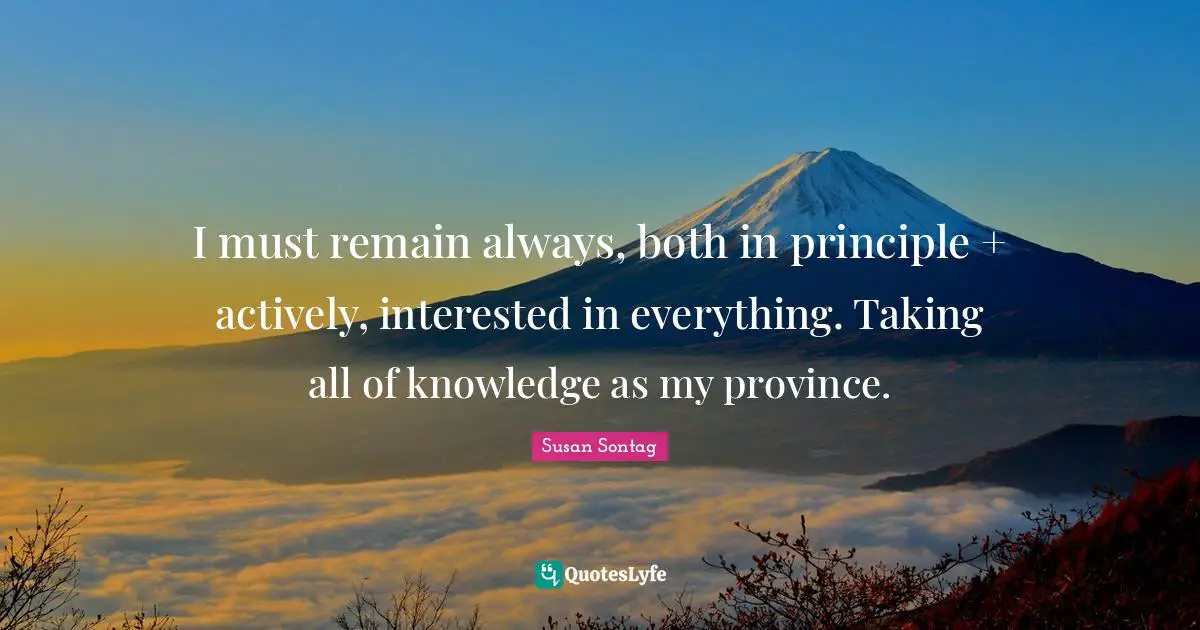 I must remain always, both in principle + actively, interested in everything. Taking all of knowledge as my province.