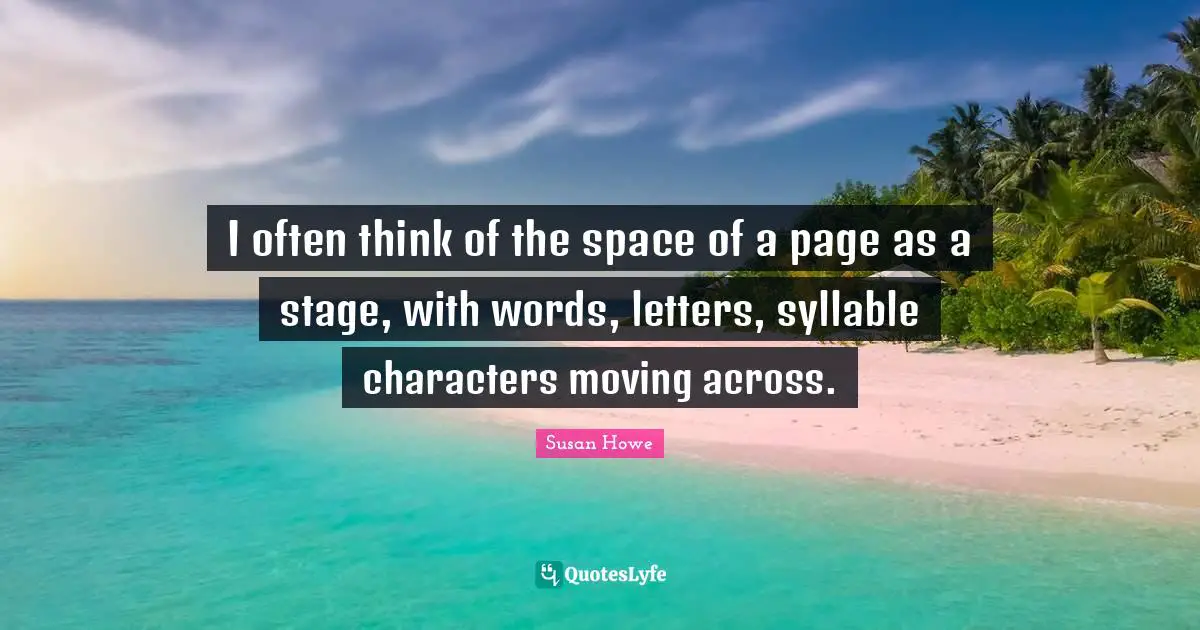 I often think of the space of a page as a stage, with words, letters, syllable characters moving across.